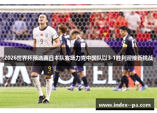 2026世界杯预选赛日本队客场力克中国队以3-1胜利迎接新挑战