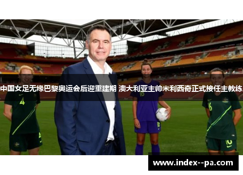 中国女足无缘巴黎奥运会后迎重建期 澳大利亚主帅米利西奇正式接任主教练