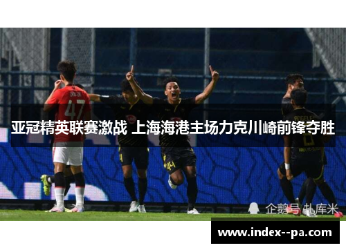 亚冠精英联赛激战 上海海港主场力克川崎前锋夺胜