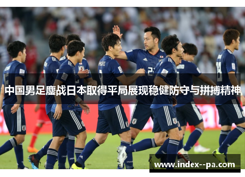 中国男足鏖战日本取得平局展现稳健防守与拼搏精神