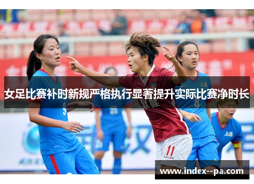 女足比赛补时新规严格执行显著提升实际比赛净时长