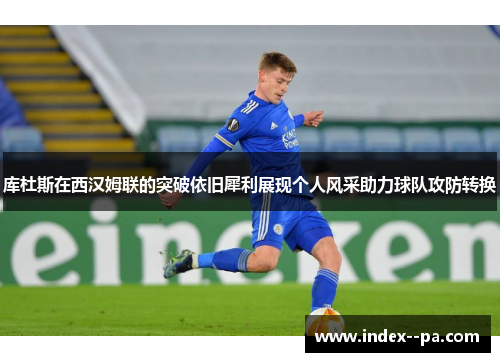 库杜斯在西汉姆联的突破依旧犀利展现个人风采助力球队攻防转换