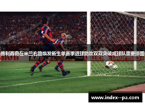 普利西奇在米兰右路焕发新生单赛季进球助攻双双突破成球队重要拼图