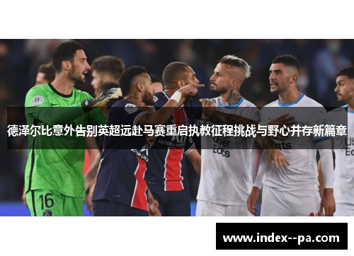 德泽尔比意外告别英超远赴马赛重启执教征程挑战与野心并存新篇章
