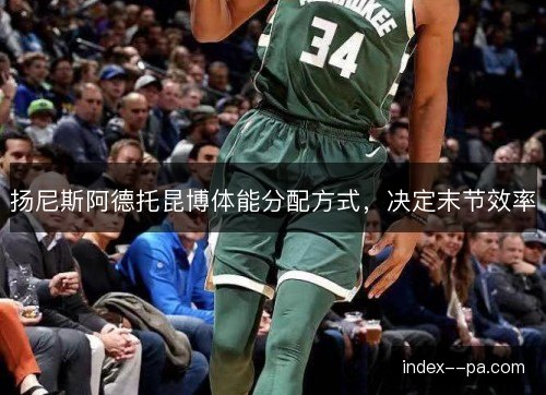 扬尼斯阿德托昆博体能分配方式，决定末节效率